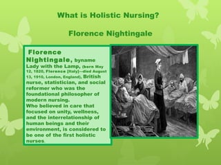 What is Holistic Nursing?
Florence Nightingale
 Florence
Nightingale, byname
Lady with the Lamp, (born May
12, 1820, Florence [Italy]—died August
13, 1910, London, England), British
nurse, statistician, and social
reformer who was the
foundational philosopher of
modern nursing.
Who believed in care that
focused on unity, wellness,
and the interrelationship of
human beings and their
environment, is considered to
be one of the first holistic
nurses.
 