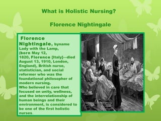 What is Holistic Nursing?
Florence Nightingale
 Florence
Nightingale, byname
Lady with the Lamp,
(born May 12,
1820, Florence [Italy]—died
August 13, 1910, London,
England), British nurse,
statistician, and social
reformer who was the
foundational philosopher of
modern nursing.
Who believed in care that
focused on unity, wellness,
and the interrelationship of
human beings and their
environment, is considered to
be one of the first holistic
nurses.
 
