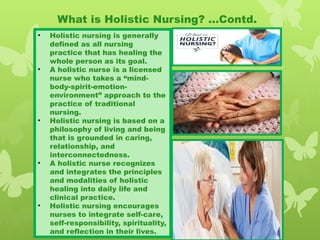 • Holistic nursing is generally
defined as all nursing
practice that has healing the
whole person as its goal.
• A holistic nurse is a licensed
nurse who takes a “mind-
body-spirit-emotion-
environment” approach to the
practice of traditional
nursing.
• Holistic nursing is based on a
philosophy of living and being
that is grounded in caring,
relationship, and
interconnectedness.
• A holistic nurse recognizes
and integrates the principles
and modalities of holistic
healing into daily life and
clinical practice.
• Holistic nursing encourages
nurses to integrate self-care,
self-responsibility, spirituality,
and reflection in their lives.
What is Holistic Nursing? …Contd.
 