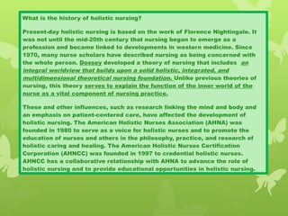 What is the history of holistic nursing?
Present-day holistic nursing is based on the work of Florence Nightingale. It
was not until the mid-20th century that nursing began to emerge as a
profession and became linked to developments in western medicine. Since
1970, many nurse scholars have described nursing as being concerned with
the whole person. Dossey developed a theory of nursing that includes an
integral worldview that builds upon a solid holistic, integrated, and
multidimensional theoretical nursing foundation. Unlike previous theories of
nursing, this theory serves to explain the function of the inner world of the
nurse as a vital component of nursing practice.
These and other influences, such as research linking the mind and body and
an emphasis on patient-centered care, have affected the development of
holistic nursing. The American Holistic Nurses Association (AHNA) was
founded in 1980 to serve as a voice for holistic nurses and to promote the
education of nurses and others in the philosophy, practice, and research of
holistic caring and healing. The American Holistic Nurses Certification
Corporation (AHNCC) was founded in 1997 to credential holistic nurses.
AHNCC has a collaborative relationship with AHNA to advance the role of
holistic nursing and to provide educational opportunities in holistic nursing.
 