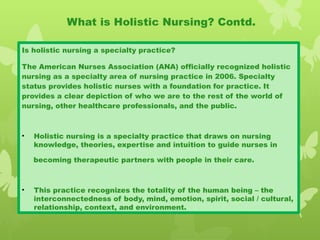 Is holistic nursing a specialty practice?
The American Nurses Association (ANA) officially recognized holistic
nursing as a specialty area of nursing practice in 2006. Specialty
status provides holistic nurses with a foundation for practice. It
provides a clear depiction of who we are to the rest of the world of
nursing, other healthcare professionals, and the public.
• Holistic nursing is a specialty practice that draws on nursing
knowledge, theories, expertise and intuition to guide nurses in
becoming therapeutic partners with people in their care.
• This practice recognizes the totality of the human being – the
interconnectedness of body, mind, emotion, spirit, social / cultural,
relationship, context, and environment.
What is Holistic Nursing? Contd.
 