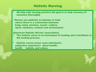 Holistic Nursing
• All help with nursing practice the goal is to help recovery of
someone thoroughly
• Nurses see patients as humans in total
where there is a connection between
body, mind, emotion, social / culture,
spirit, relations, context and environment
(American Holistic Nurses’ association)
• The holistic nurse is an instrument of healing and a facilitator in
the healing process.
• Holistic nurses honor each individual's
subjective experience about health,
health beliefs, and values.
 