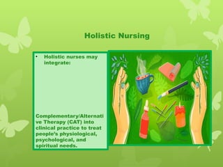 • Holistic nurses may
integrate:
Complementary/Alternati
ve Therapy (CAT) into
clinical practice to treat
people’s physiological,
psychological, and
spiritual needs.
Holistic Nursing
 