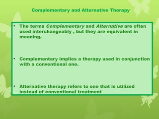 Complementary and Alternative Therapy
• The terms Complementary and Alternative are often
used interchangeably , but they are equivalent in
meaning.
• Complementary implies a therapy used in conjunction
with a conventional one.
• Alternative therapy refers to one that is utilized
instead of conventional treatment
 