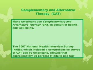 Complementary and Alternative
Therapy (CAT)
Many Americans use Complementary and
Alternative Therapy (CAT) in pursuit of health
and well-being.
The 2007 National Health Interview Survey
(NHIS), which included a comprehensive survey
of CAT use by Americans, showed that
approximately 38 percent of adults use CAT
 