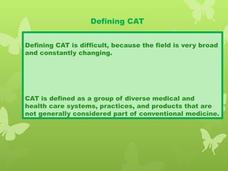 Defining CAT
Defining CAT is difficult, because the field is very broad
and constantly changing.
CAT is defined as a group of diverse medical and
health care systems, practices, and products that are
not generally considered part of conventional medicine.
 
