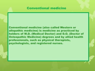 Conventional medicine
Conventional medicine (also called Western or
allopathic medicine) is medicine as practiced by
holders of M.D. (Medical Doctor) and D.O. (Doctor of
Osteopathic Medicine) degrees and by allied health
professionals, such as physical therapists,
psychologists, and registered nurses.
 