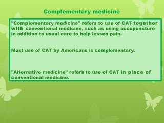 Complementary medicine
"Complementary medicine" refers to use of CAT together
with conventional medicine, such as using accupuncture
in addition to usual care to help lessen pain.
Most use of CAT by Americans is complementary.
"Alternative medicine" refers to use of CAT in place of
conventional medicine.
 