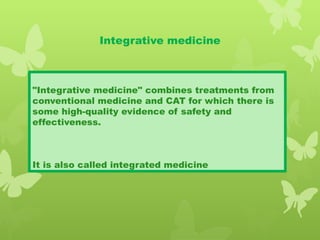 Integrative medicine
"Integrative medicine" combines treatments from
conventional medicine and CAT for which there is
some high-quality evidence of safety and
effectiveness.
It is also called integrated medicine
 
