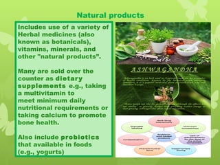 Natural products
Includes use of a variety of
Herbal medicines (also
known as botanicals),
vitamins, minerals, and
other "natural products”.
Many are sold over the
counter as dietary
supplements e.g., taking
a multivitamin to
meet minimum daily
nutritional requirements or
taking calcium to promote
bone health.
Also include probiotics
that available in foods
(e.g., yogurts)
 