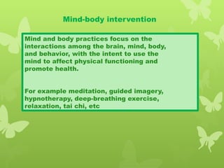 Mind-body intervention
Mind and body practices focus on the
interactions among the brain, mind, body,
and behavior, with the intent to use the
mind to affect physical functioning and
promote health.
For example meditation, guided imagery,
hypnotherapy, deep-breathing exercise,
relaxation, tai chi, etc
 
