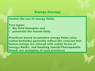 Energy therapy
Involve the use of energy fields
Two types:
• Bio field therapies and
• penetrate the human body.
Practices based on putative energy fields (also
called biofields) generally reflect the concept that
human beings are infused with subtle forms of
energy; Reiki, and healing touch/Therapeutic
touch are examples of such practices
 