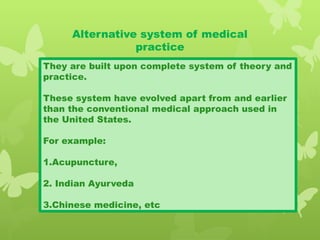 Alternative system of medical
practice
They are built upon complete system of theory and
practice.
These system have evolved apart from and earlier
than the conventional medical approach used in
the United States.
For example:
1.Acupuncture,
2. Indian Ayurveda
3.Chinese medicine, etc
 