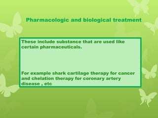 Pharmacologic and biological treatment
These include substance that are used like
certain pharmaceuticals.
For example shark cartilage therapy for cancer
and chelation therapy for coronary artery
disease , etc
 