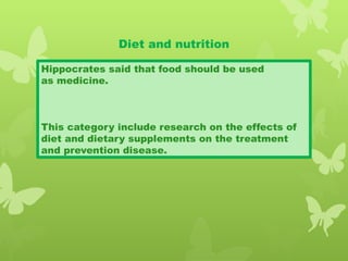 Diet and nutrition
Hippocrates said that food should be used
as medicine.
This category include research on the effects of
diet and dietary supplements on the treatment
and prevention disease.
 