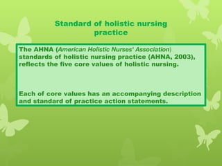 Standard of holistic nursing
practice
The AHNA (American Holistic Nurses' Association)
standards of holistic nursing practice (AHNA, 2003),
reflects the five core values of holistic nursing.
Each of core values has an accompanying description
and standard of practice action statements.
 