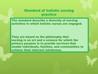 Standard of holistic nursing
practice
The standard describe a diversity of nursing
activities in which holistic nurses are engaged.
They are based on the philosophy that
nursing is an art and a science for which the
primary purpose is to provide services that
enable individuals, families, and communities to
achieve their inherent wholeness.
 