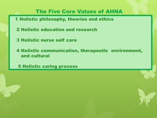 The Five Core Values of AHNA
1 Holistic philosophy, theories and ethics
2 Holistic education and research
3 Holistic nurse self care
4 Holistic communication, therapeutic environment,
and cultural
5 Holistic caring process
 