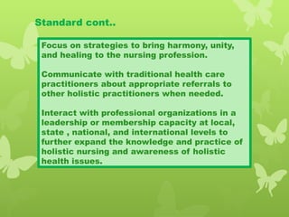 Standard cont..
Focus on strategies to bring harmony, unity,
and healing to the nursing profession.
Communicate with traditional health care
practitioners about appropriate referrals to
other holistic practitioners when needed.
Interact with professional organizations in a
leadership or membership capacity at local,
state , national, and international levels to
further expand the knowledge and practice of
holistic nursing and awareness of holistic
health issues.
 