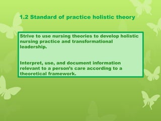1.2 Standard of practice holistic theory
Strive to use nursing theories to develop holistic
nursing practice and transformational
leadership.
Interpret, use, and document information
relevant to a person’s care according to a
theoretical framework.
 