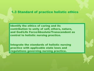 1.3 Standard of practice holistic ethics
Identify the ethics of caring and its
contribution to unity of self, others, nature,
and God/Life Force/Absolute/Transcendent as
central to holistic nursing practice.
Integrate the standards of holistic nursing
practice with applicable state laws and
regulations governing nursing practice.
 