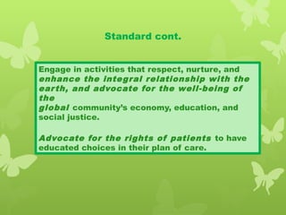 Standard cont.
Engage in activities that respect, nurture, and
enhance the integral relationship with the
earth, and advocate for the well-being of
the
global community’s economy, education, and
social justice.
Advocate for the rights of patients to have
educated choices in their plan of care.
 