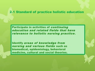 2.1 Standard of practice holistic education
Participate in activities of continuing
education and related fields that have
relevance to holistic nursing practice.
Identify areas of knowledge from
nursing and various fields such as
biomedical, epidemiology, behavioral
medicine, cultural and social theories.
 