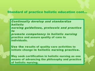 Standard of practice holistic education cont…
Continually develop and standardize
holistic
nursing guidelines, protocols and practice
to
promote competency in holistic nursing
practice and assure quality of care to
individuals.
Use the results of quality care activities to
initiate change in holistic nursing practice.
May seek certification in holistic nursing as one
means of advancing the philosophy and practice
of holistic nursing.
 