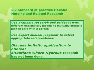 2.2 Standard of practice Holistic
Nursing and Related Research
Use available research and evidence from
different explanatory models to mutually create a
plan of care with a person.
Use expert clinical judgment to select
appropriate interventions.
Discuss holistic application to
clinical
situations where rigorous research
has not been done.
 