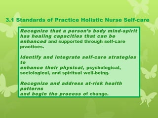 3.1 Standards of Practice Holistic Nurse Self-care
Recognize that a person’s body mind-spirit
has healing capacities that can be
enhanced and supported through self-care
practices.
Identify and integrate self-care strategies
to
enhance their physical, psychological,
sociological, and spiritual well-being.
Recognize and address at-risk health
patterns
and begin the process of change.
 