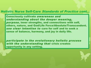 Holistic Nurse Self-Care Standards of Practice cont…
Consciously cultivate awareness and
understanding about the deeper meaning,
purpose, inner strengths, and connections with self,
others, nature, and God/Life Force/Absolute/Transcendent.
use clear intention to care for self and to seek a
sense of balance, harmony, and joy in daily life.
participate in the evolutionary holistic process
with the understanding that crisis creates
opportunity in any setting.
 