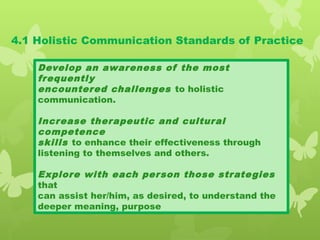 4.1 Holistic Communication Standards of Practice
Develop an awareness of the most
frequently
encountered challenges to holistic
communication.
Increase therapeutic and cultural
competence
skills to enhance their effectiveness through
listening to themselves and others.
Explore with each person those strategies
that
can assist her/him, as desired, to understand the
deeper meaning, purpose
 