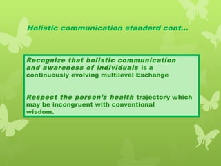 Holistic communication standard cont…
Recognize that holistic communication
and awareness of individuals is a
continuously evolving multilevel Exchange
Respect the person’s health trajectory which
may be incongruent with conventional
wisdom.
 