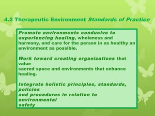 4.2 Therapeutic Environment Standards of Practice
Promote environments conducive to
experiencing healing, wholeness and
harmony, and care for the person in as healthy an
environment as possible.
Work toward creating organizations that
value
sacred space and environments that enhance
healing.
Integrate holistic principles, standards,
policies
and procedures in relation to
environmental
safety
 