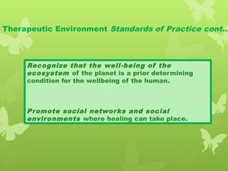 Therapeutic Environment Standards of Practice cont…
Recognize that the well-being of the
ecosystem of the planet is a prior determining
condition for the wellbeing of the human.
Promote social networks and social
environments where healing can take place.
 