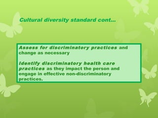 Cultural diversity standard cont…
Assess for discriminatory practices and
change as necessary
Identify discriminatory health care
practices as they impact the person and
engage in effective non-discriminatory
practices.
 
