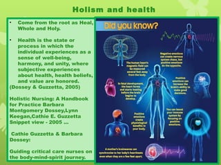 Holism and health
• Come from the root as Heal,
Whole and Holy.
• Health is the state or
process in which the
individual experiences as a
sense of well-being,
harmony, and unity, where
subjective experiences
about health, health beliefs,
and value are honored.
(Dossey & Guzzetta, 2005)
Holistic Nursing: A Handbook
for Practice Barbara
Montgomery Dossey,Lynn
Keegan,Cathie E. Guzzetta
Snippet view - 2005 ...
Cathie Guzzetta & Barbara
Dossey:
Guiding critical care nurses on
the body-mind-spirit journey.
 