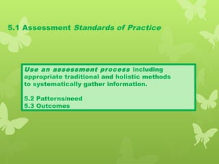 5.1 Assessment Standards of Practice
Use an assessment process including
appropriate traditional and holistic methods
to systematically gather information.
5.2 Patterns/need
5.3 Outcomes
 