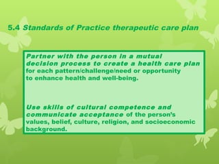 5.4 Standards of Practice therapeutic care plan
Partner with the person in a mutual
decision process to create a health care plan
for each pattern/challenge/need or opportunity
to enhance health and well-being.
Use skills of cultural competence and
communicate acceptance of the person’s
values, belief, culture, religion, and socioeconomic
background.
 
