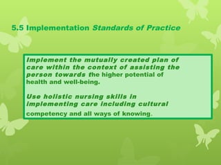 5.5 Implementation Standards of Practice
Implement the mutually created plan of
care within the context of assisting the
person towards the higher potential of
health and well-being.
Use holistic nursing skills in
implementing care including cultural
competency and all ways of knowing.
 