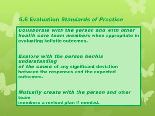 5.6 Evaluation Standards of Practice
Collaborate with the person and with other
health care team members when appropriate in
evaluating holistic outcomes.
Explore with the person her/his
understanding
of the cause of any significant deviation
between the responses and the expected
outcomes.
Mutually create with the person and other
team
members a revised plan if needed.
 
