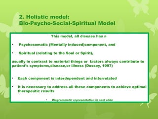 2. Holistic model:
Bio-Psycho-Social-Spiritual Model
This model, all disease has a
• Psychosomatic (Mentally induced)component, and
• Spiritual (relating to the Soul or Spirit),
usually in contrast to material things or factors always contribute to
patient’s symptoms,disease,or illness (Dossey, 1997)
• Each component is interdependent and interrelated
• It is necessary to address all these components to achieve optimal
therapeutic results
• Diagrammatic representation in next slide
 