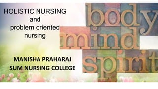 HOLISTIC NURSING
and
problem oriented
nursing
MANISHA PRAHARAJ
SUM NURSING COLLEGE
 