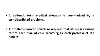 • A patient’s total medical situation is summarized by a
complete list of problems.
• A problem-oriented structure requires that all nurses should
record each plan of care according to each problem of the
patient.
 