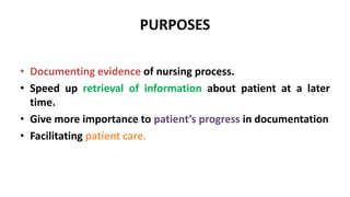 PURPOSES
• Documenting evidence of nursing process.
• Speed up retrieval of information about patient at a later
time.
• Give more importance to patient’s progress in documentation
• Facilitating patient care.
 