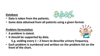 Database
• Data is taken from the patients.
• Same data obtained from all patients using a given format.
Problem formulation
• A problem is stated.
• It should be supported by data.
E.g. voiding every 1 – 2 hours to describe urinary frequency.
• Each problem is numbered and written on the problem list on the
front of the chart.
 