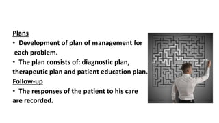Plans
• Development of plan of management for
each problem.
• The plan consists of: diagnostic plan,
therapeutic plan and patient education plan.
Follow-up
• The responses of the patient to his care
are recorded.
 