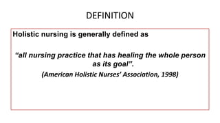 DEFINITION
Holistic nursing is generally defined as
“all nursing practice that has healing the whole person
as its goal”.
(American Holistic Nurses’ Association, 1998)
 