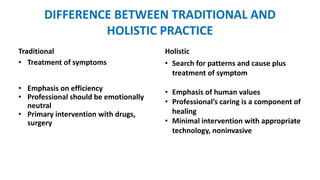 DIFFERENCE BETWEEN TRADITIONAL AND
HOLISTIC PRACTICE
Traditional Holistic
• Treatment of symptoms
• Emphasis on efficiency
• Professional should be emotionally
neutral
• Primary intervention with drugs,
surgery
• Search for patterns and cause plus
treatment of symptom
• Emphasis of human values
• Professional’s caring is a component of
healing
• Minimal intervention with appropriate
technology, noninvasive
 