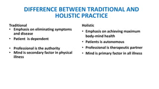 Traditional Holistic
• Emphasis on eliminating symptoms
and disease
• Patient is dependent
• Professional is the authority
• Mind is secondary factor in physical
illness
• Emphasis on achieving maximum
body-mind health
• Patients is autonomous
• Professional is therapeutic partner
• Mind is primary factor in all illness
DIFFERENCE BETWEEN TRADITIONAL AND
HOLISTIC PRACTICE
 